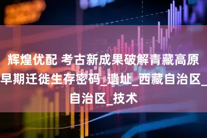 辉煌优配 考古新成果破解青藏高原人类早期迁徙生存密码_遗址_西藏自治区_技术