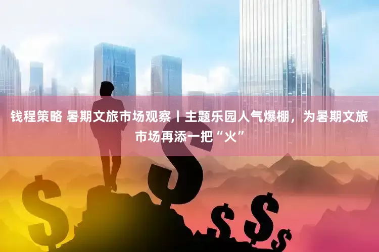 钱程策略 暑期文旅市场观察丨主题乐园人气爆棚，为暑期文旅市场再添一把“火”