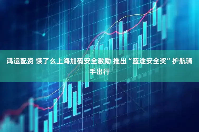 鸿运配资 饿了么上海加码安全激励 推出“蓝途安全奖”护航骑手出行