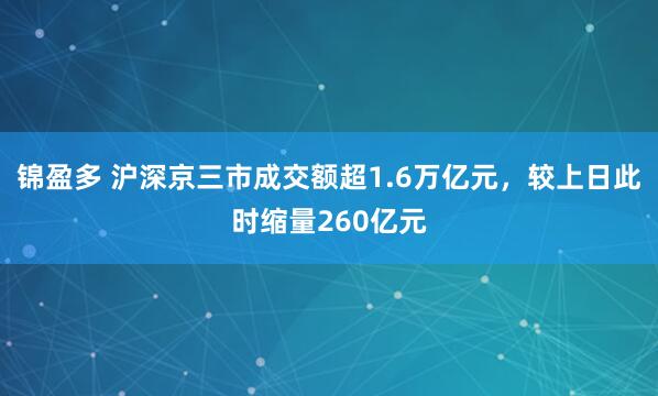 锦盈多 沪深京三市成交额超1.6万亿元，较上日此时缩量260亿元