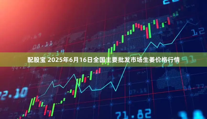 配股宝 2025年6月16日全国主要批发市场生姜价格行情