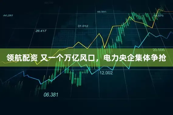 领航配资 又一个万亿风口，电力央企集体争抢