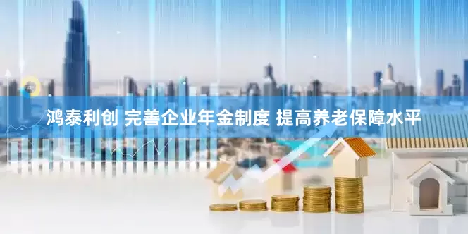 鸿泰利创 完善企业年金制度 提高养老保障水平
