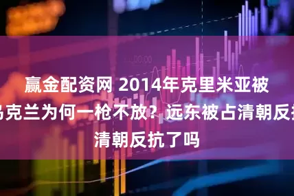 赢金配资网 2014年克里米亚被占，乌克兰为何一枪不放？远东被占清朝反抗了吗